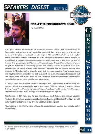 FROM THE PRESIDENT’S DESK
                                    TM PRAVIN MANI




 It is a great pleasure to address all the readers through this column. New term has begun in
 Toastmasters and we have already started to dream BIG. Every one of us loves to dream big,
 but the only thing that prevents us from achieving it is “The fear of failure”. It’s not that easy for
 one to eradicate all his fears by himself and that’s where Toastmasters club comes into play. It
 provides you a mutually supportive environment, which helps you to get rid of the fear of
 failures. Once you gain your confidence, nothing can stop you. Though Chennai Speakers Forum
 has got the distinction of scintillating speakers and inspiring leaders, the success of the club
 depends upon the growth of every single member. To achieve that, the formula we have been
 practising is “Togetherness”, a powerful word that has made wonders. Togetherness comes
 into play the moment one enters the club as a guest and starts encouraging the speakers and
 role players along with others, giving his first ice breaker after being mentored, preparing for
 contest or hosting any event, togetherness is everywhere.

 It’s almost been a month since the term has begun and “Togetherness” is exhibited by our
 members almost in every possible way. In the recent, “Officers Training Program”, “Judges
 Training Program” and “Mentoring Matters Program” conducted by Divisions of Tamil Nadu, we
 saw many toastmasters from CSF register for the event to learn together.

 Togetherness in CSF helps one to gain Confidence, meet Success and receive valuable
 Feedback. On the whole, you can expect Confidence, Success and Feedback from CSF. We will
 stand together and achieve all our dreams. Good luck and Godspeed!

 “Mortals sleep to have their dreams whereas the great visionaries sacrifice their sleep to realize
 their dreams”.




"We have to dare to be ourselves, however frightening or strange that self may prove to be."
--Mary Sarton
                                                                                                          03
 