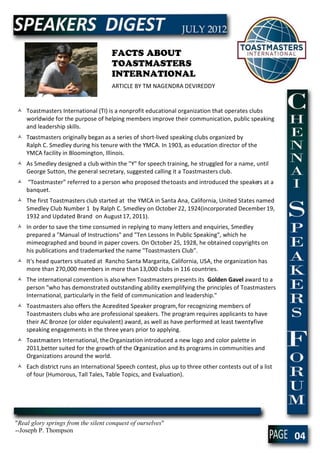 FACTS ABOUT
                                     TOASTMASTERS
                                     INTERNATIONAL
                                     ARTICLE BY TM NAGENDRA DEVIREDDY


 Toastmasters International (TI) is a nonprofit educational organization that operates clubs
  worldwide for the purpose of helping members improve their communication, public speaking
  and leadership skills.
 Toastmasters originally began as a series of short-lived speaking clubs organized by
  Ralph C. Smedley during his tenure with the YMCA. In 1903, as education director of the
  YMCA facility in Bloomington, Illinois.
 As Smedley designed a club within the "Y" for speech training, he struggled for a name, until
  George Sutton, the general secretary, suggested calling it a Toastmasters club.
 “Toastmaster” referred to a person who proposed the toasts and introduced the speakers at a
  banquet.
 The first Toastmasters club started at the YMCA in Santa Ana, California, United States named
  Smedley Club Number 1 by Ralph C. Smedley on October 22, 1924(incorporated December 19,
  1932 and Updated Brand on August 17, 2011).
 In order to save the time consumed in replying to many letters and enquiries, Smedley
  prepared a "Manual of Instructions" and "Ten Lessons In Public Speaking", which he
  mimeographed and bound in paper covers. On October 25, 1928, he obtained copyrights on
  his publications and trademarked the name "Toastmasters Club".
 It's head quarters situated at Rancho Santa Margarita, California, USA, the organization has
  more than 270,000 members in more than 13,000 clubs in 116 countries.
 The international convention is also when Toastmasters presents its Golden Gavel award to a
  person "who has demonstrated outstanding ability exemplifying the principles of Toastmasters
  International, particularly in the field of communication and leadership."
 Toastmasters also offers the Accredited Speaker program, for recognizing members of
  Toastmasters clubs who are professional speakers. The program requires applicants to have
  their AC Bronze (or older equivalent) award, as well as have performed at least twenty
                                                                                       -five
  speaking engagements in the three years prior to applying.
 Toastmasters International, the Organization introduced a new logo and color palette in
  2011,better suited for the growth of the Organization and its programs in communities and
  Organizations around the world.
 Each district runs an International Speech contest, plus up to three other contests out of a list
  of four (Humorous, Tall Tales, Table Topics, and Evaluation).




"Real glory springs from the silent conquest of ourselves"
--Joseph P. Thompson
                                                                                                      04
 