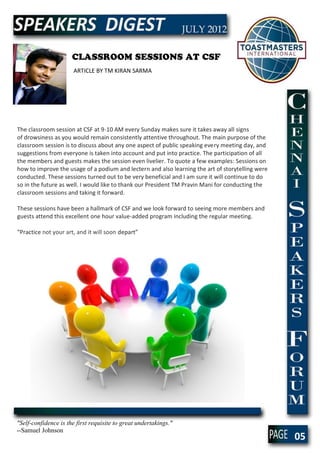 CLASSROOM SESSIONS AT CSF
                       ARTICLE BY TM KIRAN SARMA




The classroom session at CSF at 9-10 AM every Sunday makes sure it takes away all signs
of drowsiness as you would remain consistently attentive throughout. The main purpose of the
classroom session is to discuss about any one aspect of public speaking every meeting day, and
suggestions from everyone is taken into account and put into practice. The participation of all
the members and guests makes the session even livelier. To quote a few examples: Sessions on
how to improve the usage of a podium and lectern and also learning the art of storytelling were
conducted. These sessions turned out to be very beneficial and I am sure it will continue to do
so in the future as well. I would like to thank our President TM Pravin Mani for conducting the
classroom sessions and taking it forward.

These sessions have been a hallmark of CSF and we look forward to seeing more members and
guests attend this excellent one hour value-added program including the regular meeting.

“Practice not your art, and it will soon depart”




"Self-confidence is the first requisite to great undertakings."
--Samuel Johnson
                                                                                                  05
 