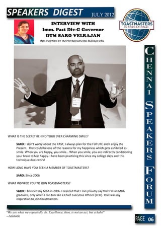 INTERVIEW WITH
                           Imm. Past Div-G Governor
                            DTM SARO VELRAJAN
                          INTERVIEWED BY TM PRIYADHARSHINI MAHADEVAN




 WHAT IS THE SECRET BEHIND YOUR EVER CHARMING SMILE?

       SARO: I don’t worry about the PAST, I always plan for the FUTURE and I enjoy the
       Present. That could be one of the reasons for my happiness which gets exhibited as
       smile. When you are happy, you smile… When you smile, you are indirectly conditioning
       your brain to feel happy. I have been practicing this since my college days and this
       technique does work!

 HOW LONG HAVE YOU BEEN A MEMBER OF TOASTMASTERS?

       SARO: Since 2006

 WHAT INSPIRED YOU TO JOIN TOASTMASTERS?

       SARO: I finished my MBA in 2006. I realized that I can proudly say that I’m an MBA
       graduate, only when I can talk like a Chief Executive Officer (CEO). That was my
       inspiration to join toastmasters.



"We are what we repeatedly do. Excellence, then, is not an act, but a habit"
--Aristotle
                                                                                               06
 