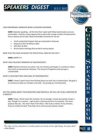 YOUR MEMORABLE MOMENTS BEING A DIVISION GOVERNOR.

     SARO :Honestly speaking… all the time that I spent with fellow toastmasters are very
     memorable. I had the unique opportunity to work with a large number of toastmasters
     from a diverse set of clubs. Most memorable moments for me are

         •   Youth Leadership Program that we conducted in Anjuman
         •   Eloquence 2011 & Rhetoric 2012
         •   OTP 2011 & 2012
         •   All the demo meetings that we did in various places

NOW THAT YOU HAVE ACHIEVED THE DTM STATUS ,HOW DO YOU FEEL?

     SARO: HAPPY!!!!!

WHAT WAS YOUR BEST MOMENTS IN TOASTMASTERS?

     SARO: My best moments are when I see my mentees participate in a contest or when
     they reach an educational milestone. The amount of happiness that you get is
     unmatchable.

WHAT IS YOUR NEXT ROLE AND GOAL IN TOASTMASTERS?

     SARO: I haven’t spent much time thinking about my next role in toastmasters. My goal is
     to continue to help our members and clubs - by serving as a mentor/coach.



SAY FEW WORDS ABOUT YOUR MENTOR/S AND MENTEE/S. DO YOU LIKE TO BE A MENTOR OR
A MENTEE?

     SARO: Today, I think I have 50+ mentees. On an average I review two speech scripts a
     day . Though I’m a mentor… I get to learn continuously from my mentees. The more
     projects they do… the more I learn from them. I like to be a mentor of my mentees…
     they are simply the best! They help me to continuously improve myself.




"The object of true education is to make people not merely do the right things, but enjoy them"
--John Ruskin
                                                                                                  08
 