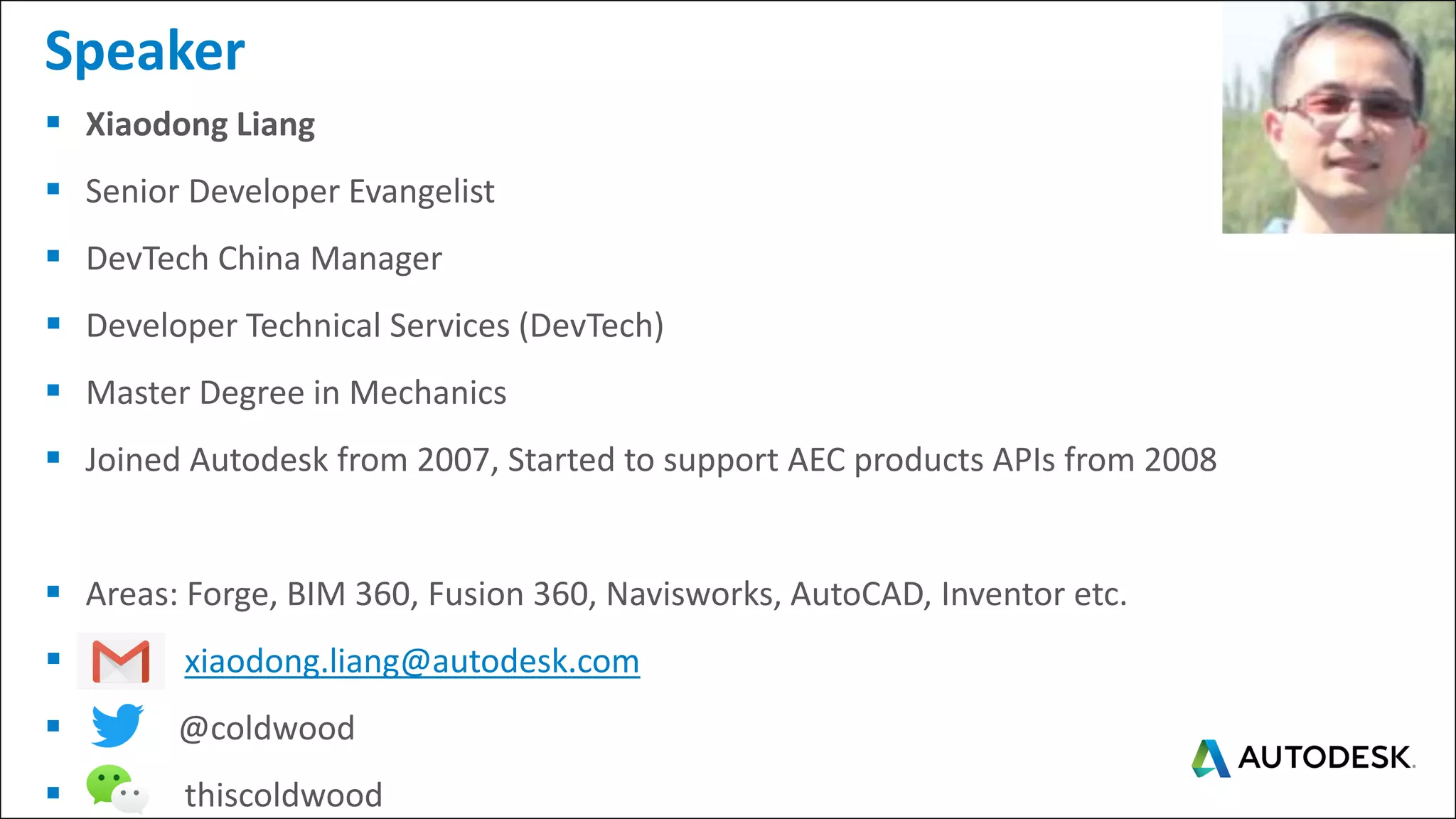 ▪ Xiaodong Liang
▪ Senior Developer Evangelist
▪ DevTech China Manager
▪ Developer Technical Services (DevTech)
▪ Master Degree in Mechanics
▪ Joined Autodesk from 2007, Started to support AEC products APIs from 2008
▪ Areas: Forge, BIM 360, Fusion 360, Navisworks, AutoCAD, Inventor etc.
▪ xiaodong.liang@autodesk.com
▪ : @coldwood
▪ thiscoldwood
Speaker
 