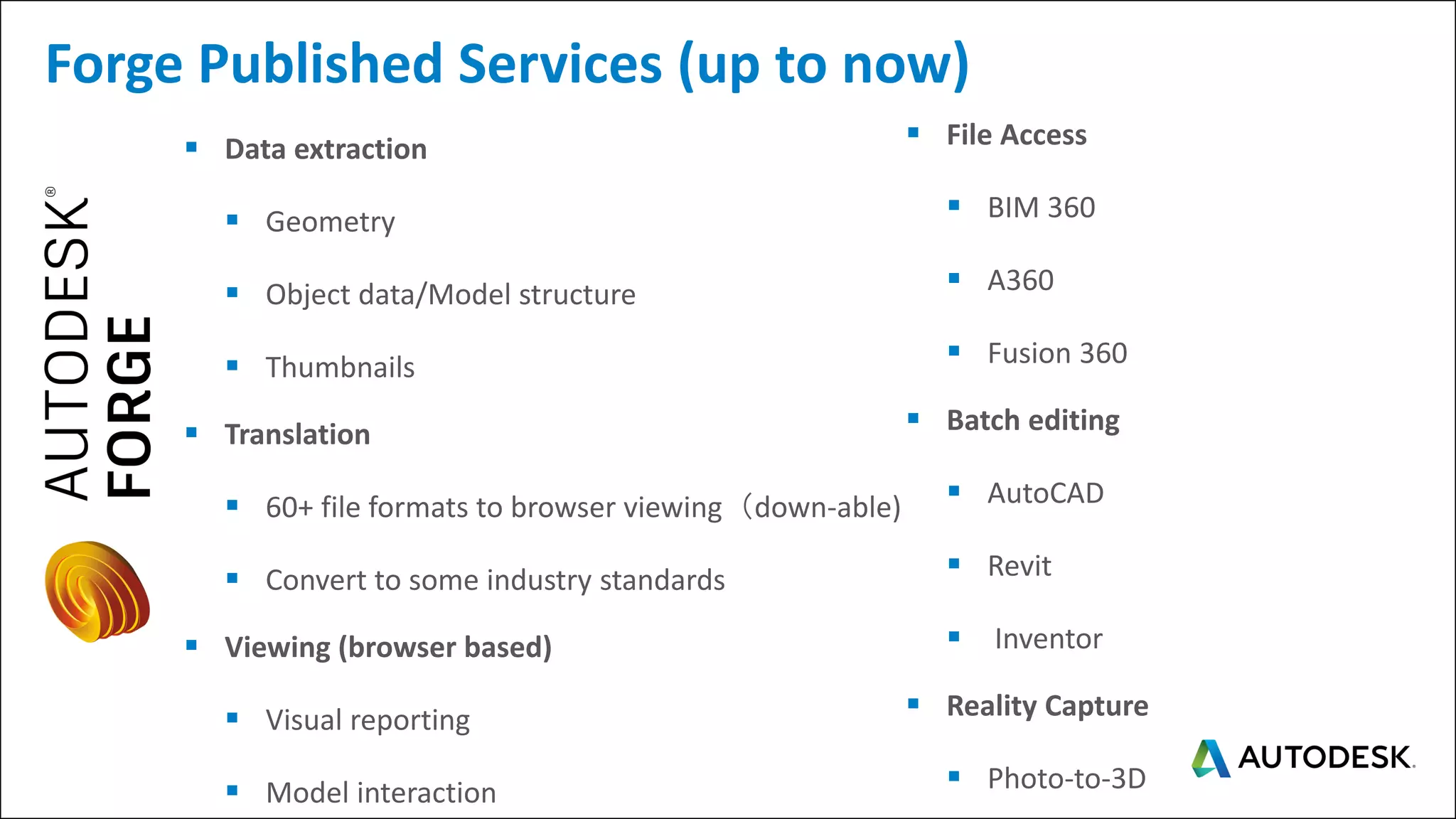▪ Data extraction
▪ Geometry
▪ Object data/Model structure
▪ Thumbnails
▪ Translation
▪ 60+ file formats to browser viewing（down-able)
▪ Convert to some industry standards
▪ Viewing (browser based)
▪ Visual reporting
▪ Model interaction
Forge Published Services (up to now)
▪ File Access
▪ BIM 360
▪ A360
▪ Fusion 360
▪ Batch editing
▪ AutoCAD
▪ Revit
▪ Inventor
▪ Reality Capture
▪ Photo-to-3D
 