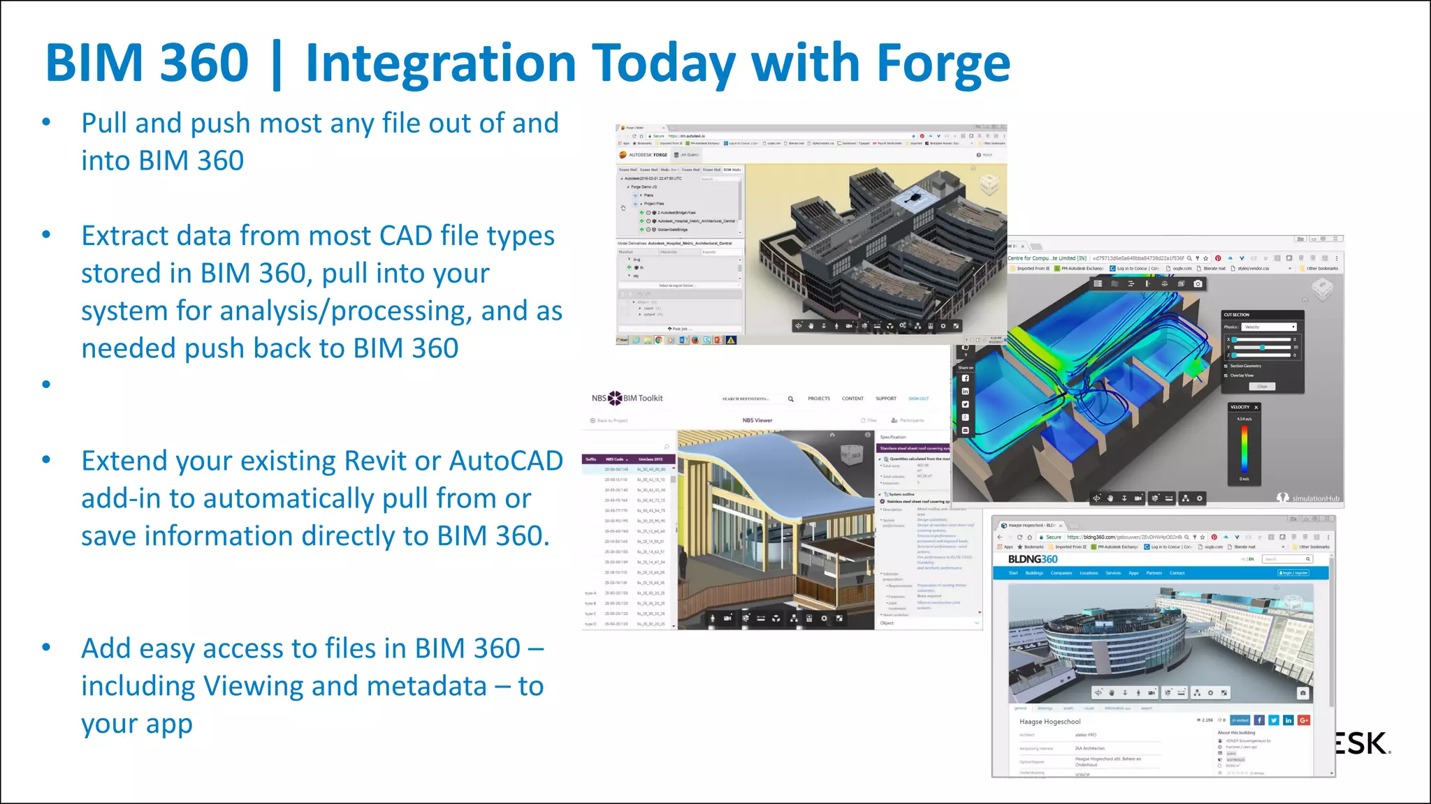 BIM 360 | Integration Today with Forge
• Pull and push most any file out of and
into BIM 360
• Extract data from most CAD file types
stored in BIM 360, pull into your
system for analysis/processing, and as
needed push back to BIM 360
•
• Extend your existing Revit or AutoCAD
add-in to automatically pull from or
save information directly to BIM 360.
• Add easy access to files in BIM 360 –
including Viewing and metadata – to
your app
 