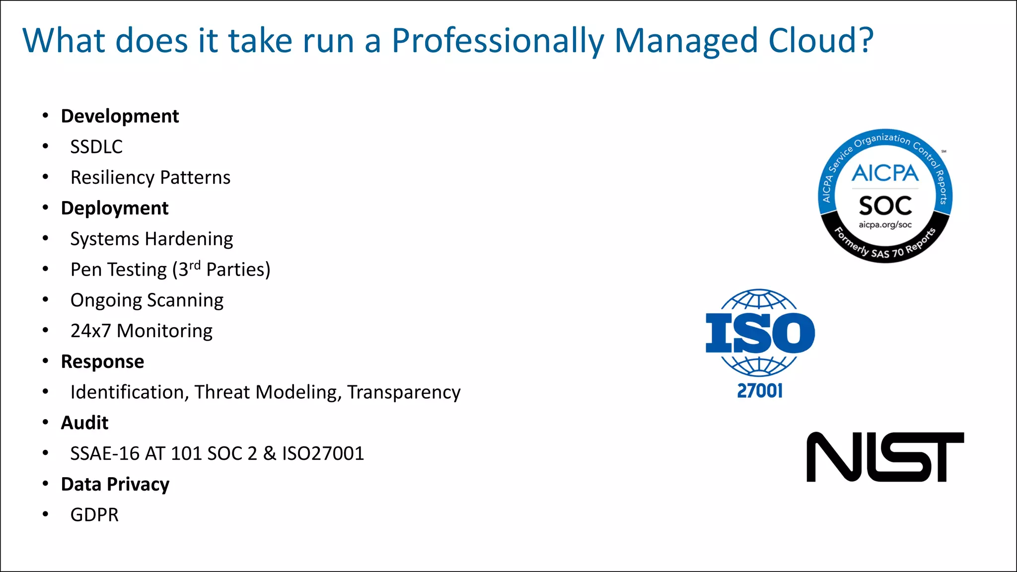 • Development
• SSDLC
• Resiliency Patterns
• Deployment
• Systems Hardening
• Pen Testing (3rd Parties)
• Ongoing Scanning
• 24x7 Monitoring
• Response
• Identification, Threat Modeling, Transparency
• Audit
• SSAE-16 AT 101 SOC 2 & ISO27001
• Data Privacy
• GDPR
What does it take run a Professionally Managed Cloud?
 