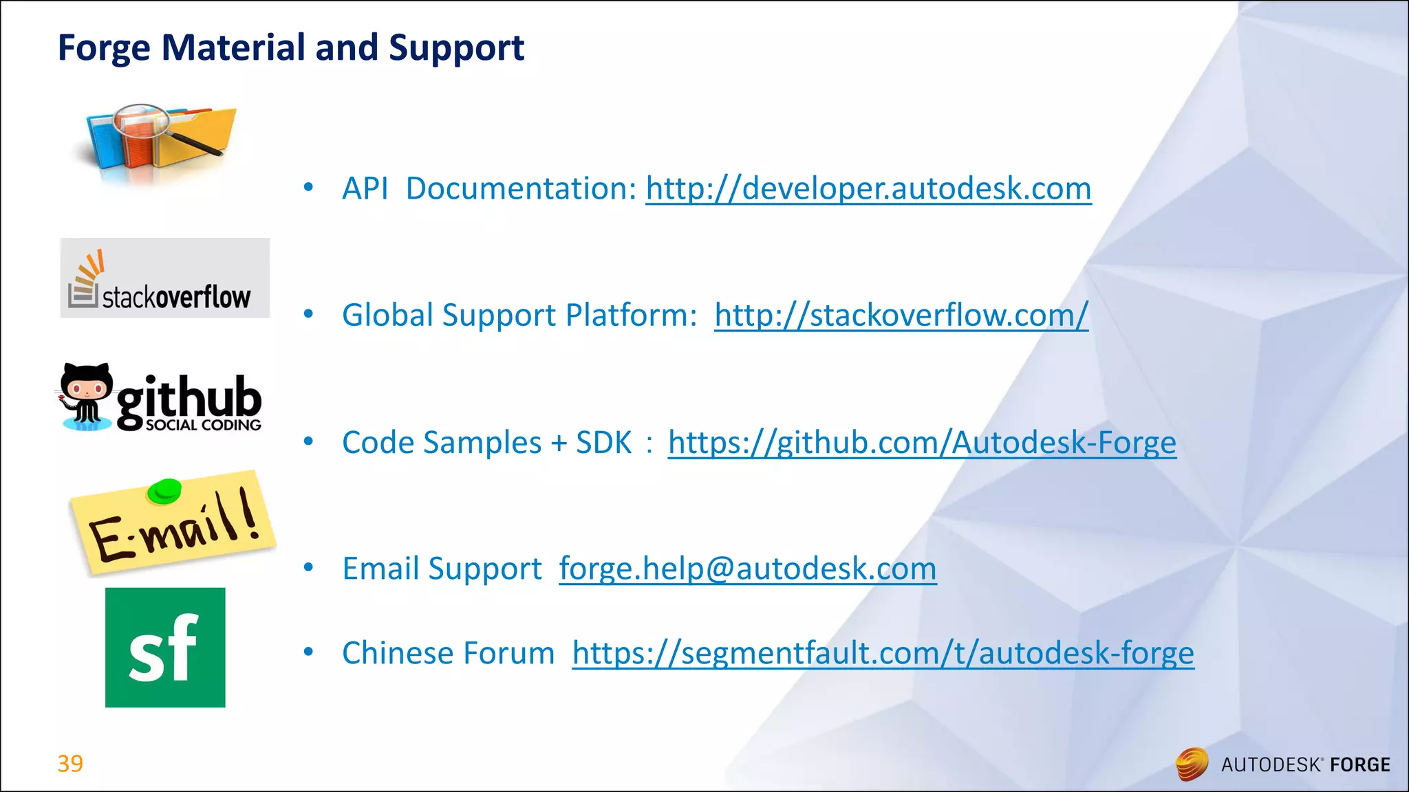 39
Forge Material and Support
• API Documentation: http://developer.autodesk.com
• Global Support Platform: http://stackoverflow.com/
• Code Samples + SDK：https://github.com/Autodesk-Forge
• Email Support forge.help@autodesk.com
• Chinese Forum https://segmentfault.com/t/autodesk-forge
 
