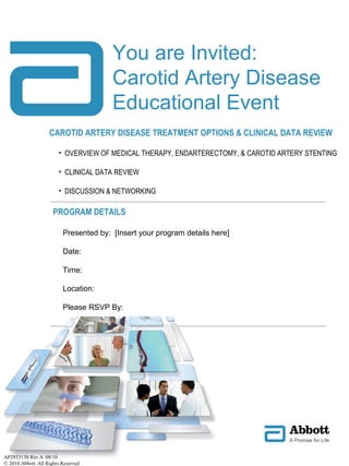 CAROTID ARTERY DISEASE TREATMENT OPTIONS & CLINICAL DATA REVIEW
• OVERVIEW OF MEDICAL THERAPY, ENDARTERECTOMY, & CAROTID ARTERY STENTING
• CLINICAL DATA REVIEW
• DISCUSSION & NETWORKING
PROGRAM DETAILS
You are Invited:
Carotid Artery Disease
Educational Event
AP2933130 Rev A 08/10
© 2010 Abbott. All Rights Reserved
Presented by: [Insert your program details here]
Date:
Time:
Location:
Please RSVP By:
 