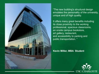 “The new building's structural design
emulates the personality of the university,
unique and of high quality.

It offers many great benefits including
its close proximity to the working
professional, spacious classrooms,
an onsite campus bookstore,
art gallery, restaurant,
and accessibility to parking and
public transportation. “



Kevin Miller, MBA Student
 