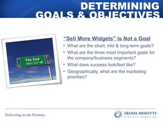 DETERMINING 
GOALS & OBJECTIVES 
“Sell More Widgets” is Not a Goal 
• What are the short, mid & long-term goals? 
• What are the three most important goals for 
the company/business segments? 
• What does success look/feel like? 
• Geographically, what are the marketing 
priorities? 
 