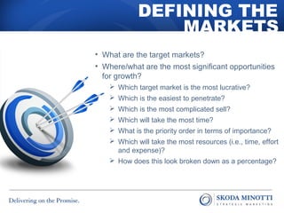 DEFINING THE 
MARKETS 
• What are the target markets? 
• Where/what are the most significant opportunities 
for growth? 
 Which target market is the most lucrative? 
 Which is the easiest to penetrate? 
 Which is the most complicated sell? 
 Which will take the most time? 
 What is the priority order in terms of importance? 
 Which will take the most resources (i.e., time, effort 
and expense)? 
 How does this look broken down as a percentage? 
 