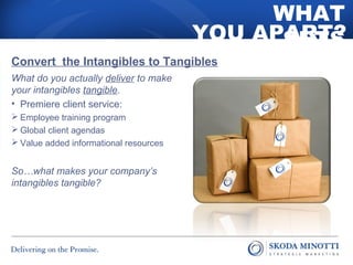 WHAT 
SETS 
YOU APART? 
Convert the Intangibles to Tangibles 
What do you actually deliver to make 
your intangibles tangible. 
• Premiere client service: 
 Employee training program 
 Global client agendas 
 Value added informational resources 
So…what makes your company’s 
intangibles tangible? 
 