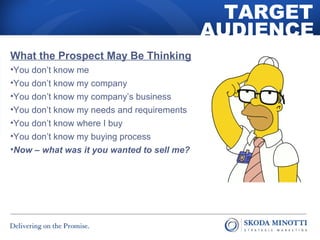 What the Prospect May Be Thinking 
•You don’t know me 
•You don’t know my company 
•You don’t know my company’s business 
•You don’t know my needs and requirements 
•You don’t know where I buy 
•You don’t know my buying process 
•Now – what was it you wanted to sell me? 
TARGET 
AUDIENCE 
 