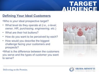 TARGET 
AUDIENCE 
Defining Your Ideal Customers 
•Who is your ideal prospective target? 
• What level do they operate at (i.e., c-level, 
owner, HR, purchasing, engineering, etc.) 
• What are their hot buttons? 
• How do you want to be perceived by each? 
• How would you describe the biggest 
challenge facing your customers and 
prospects? 
•What is the difference between the customers 
you serve and the types of customer you want 
to serve? 
 