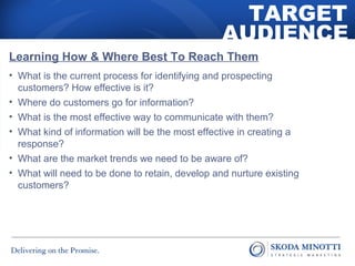 TARGET 
AUDIENCE 
Learning How & Where Best To Reach Them 
• What is the current process for identifying and prospecting 
customers? How effective is it? 
• Where do customers go for information? 
• What is the most effective way to communicate with them? 
• What kind of information will be the most effective in creating a 
response? 
• What are the market trends we need to be aware of? 
• What will need to be done to retain, develop and nurture existing 
customers? 
 