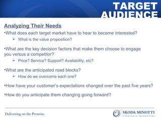 TARGET 
AUDIENCE 
Analyzing Their Needs 
•What does each target market have to hear to become interested? 
 What is the value proposition? 
•What are the key decision factors that make them choose to engage 
you versus a competitor? 
 Price? Service? Support? Availability, etc? 
•What are the anticipated road blocks? 
 How do we overcome each one? 
•How have your customer’s expectations changed over the past five years? 
•How do you anticipate them changing going forward? 
 