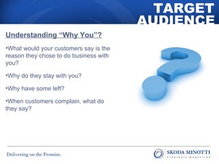 TARGET 
AUDIENCE 
Understanding “Why You”? 
•What would your customers say is the 
reason they chose to do business with 
you? 
•Why do they stay with you? 
•Why have some left? 
•When customers complain, what do 
they say? 
 