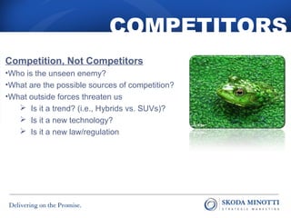 COMPETITORS 
Competition, Not Competitors 
•Who is the unseen enemy? 
•What are the possible sources of competition? 
•What outside forces threaten us 
 Is it a trend? (i.e., Hybrids vs. SUVs)? 
 Is it a new technology? 
 Is it a new law/regulation 
 