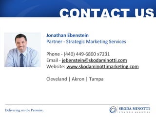 CONTACT US 
Jonathan Ebenstein 
Partner - Strategic Marketing Services 
Phone - (440) 449-6800 x7231 
Email - jebenstein@skodaminotti.com 
Website: www.skodaminottimarketing.com 
Cleveland | Akron | Tampa 
