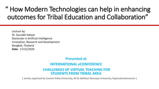 “ How Modern Technologies can help in enhancing
outcomes for Tribal Education and Collaboration”
Presented at
INTERNATIONAL eCONFERENCE
CHALLENGES OF VIRTUAL TEACHING FOR
STUDENTS FROM TRIBAL AREA
[ Jointly organized by Central Tribal University, AP & Adhikavi Nannaya University, Rajamahendravaram ]
Lecture by:
Dr. Saurabh Katiyar
Doctorate in Artificial Intelligence
Innovation, Research and Development
Bangkok, Thailand
Date : 17/12/2020
 