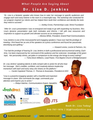 “Dr. Lisa is a fantastic speaker who knows how to cater her message to specific audiences and
engage each and every listener in the room in a meaningful way. The workshop she conducted for
our program inspired our clients and has helped them build their confidence and identify the tools
they need to succeed."
-— Ashley Crone, Partnerships Lead, Shine Foundation
"After Dr. Lisa’s presentation I was re-energized and ready to go with expanding my business. Rev.
Lisa's dynamic presentation style both motivates and informs. I left with new resources and
inspiration to support my growth and ultimate success as an entrepreneur."
-—Monica White, President, Grand Pearl Communications
"Lisa Jenkins is one of the most powerful and engaging speakers I have ever had the privilege of
meeting. I first heard her as one of the speakers at a press conference and found her passionate,
electrifying and uplifting.”
— Howard Levine, Levine & Partners, Inc.
"I’ve had the privilege of hearing Dr. Lisa Jenkins in both a professional and ecumenical setting. Each
time, I’ve been impressed by her command of the audience and her extensive knowledge of the given
topic. Her personality shines, yet pales in comparison to the energy she brings to every setting!"
— Tisha Dixon-Williams, Lead Pastor, First Baptist Church of Bridgehampton
Dr. Lisa Jenkins' speaking talents & skills compel calls to action for all who hear
her message. She's credible, confident, and creatively delivers leadership
momentum with each and every story she shares on the platform."
— Carole Copeland Thomas, C. Thomas & Associates, President & CEO
"Lisa is a powerful engaging speaker with a heartfelt and important
message to share. She commands the stage, commands your
attention and inspires you to action."
— Robyn Hatcher, Communications Expert, SpeakEtc.
W h a t P e o p l e A r e S a y i n g A b o u t
D r . L i s a D . J e n k i n s
Book Dr. Lisa Today!
646-797-1976 | ldj@lisadjenkins.org
facebook.com/JenkinsLisaD linkedin.com/in/JenkinsLisaDtwitter.com/JenkinsLisaD
 