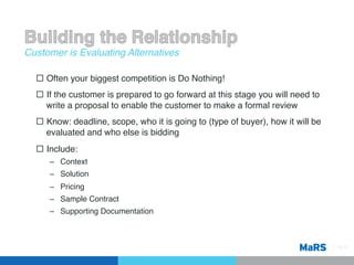 Customer is Evaluating Alternatives!

  ¨  Often your biggest competition is Do Nothing!!
  ¨  If the customer is prepared to go forward at this stage you will need to
      write a proposal to enable the customer to make a formal review!
  ¨  Know: deadline, scope, who it is going to (type of buyer), how it will be
      evaluated and who else is bidding!
  ¨  Include:!
      –  Context!
      –  Solution!
      –  Pricing!
      –  Sample Contract!
      –  Supporting Documentation!



                                                                                  Pg 12!
 