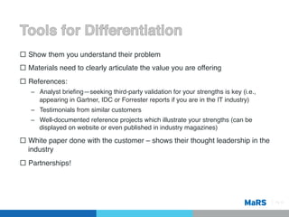 ¨  Show them you understand their problem!
¨  Materials need to clearly articulate the value you are offering!
¨  References:!
   –  Analyst brieﬁng—seeking third-party validation for your strengths is key (i.e.,
      appearing in Gartner, IDC or Forrester reports if you are in the IT industry)!
   –  Testimonials from similar customers!
   –  Well-documented reference projects which illustrate your strengths (can be
      displayed on website or even published in industry magazines) !

¨  White paper done with the customer – shows their thought leadership in the
    industry!
¨  Partnerships!!




                                                                                        Pg 13!
 