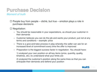 Moment of truth!

  ¨  People buy from people – cliché, but true – emotion plays a role in
      purchase decisions!
  ¨  Negotiation:!
     –  You should be reasonable in your expectations, as should your customer in
        their demands!
     –  Customer believes you can do the job and wants your product, just not at any
        terms and conditions – example: price!
     –  There is a give-and-take process in play whereby the seller can ask for an
        increased level of commitment every time the offer is improved!
     –  Preparation is the biggest success factor in negotiation. You should have: !
        !1) analyzed your own position on all key items (price, quantity, quality,
         timelines, etc.) to understand what your limits are!
        !2) analyzed the customerʼs position along the same lines so that you can
         anticipate their demands and defend your position !

                                                                                       Pg 14!
 