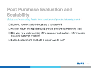 Sales and marketing feeds into service and product development!

 ¨  Now you have established trust and a track record!
 ¨  Word of mouth and repeat buying are two of your best marketing tools!
 ¨  Use your new understanding of the customer and market – reference site,
     data and customer feedback!
 ¨  Exceed expectations and build a strong “say do ratio”!




                                                                               Pg 15!
 
