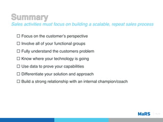 Sales activities must focus on building a scalable, repeat sales process!

  ¨  Focus on the customerʼs perspective !
  ¨  Involve all of your functional groups !
  ¨  Fully understand the customers problem!
  ¨  Know where your technology is going!
  ¨  Use data to prove your capabilities!
  ¨  Differentiate your solution and approach!
  ¨  Build a strong relationship with an internal champion/coach!




                                                                            Pg 16!
 