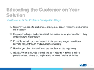 Customer is in the Problem Recognition Stage!

  ¨  Identify your speciﬁc audience / champion / coach within the customerʼs
      organization!
  ¨  Educate the target audience about the existence of your solution – they
      already know the problem!
  ¨  Possible tools to develop include white papers, magazine articles,
      keynote presentations and a company website!
  ¨  Need to get channels and partners involved at the beginning!
  ¨  Review which activities yielded the best results in terms of leads
      generated and attempt to replicate or scale up similar activities!



                                                                                Pg 8!
 