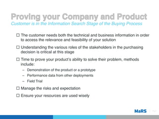Customer is in the Information Search Stage of the Buying Process!

  ¨  The customer needs both the technical and business information in order
      to access the relevance and feasibility of your solution!
  ¨  Understanding the various roles of the stakeholders in the purchasing
      decision is critical at this stage!
  ¨  Time to prove your productʼs ability to solve their problem, methods
      include:!
     –  Demonstration of the product or a prototype!
     –  Performance data from other deployments!
     –  Field Trial!

  ¨  Manage the risks and expectation!
  ¨  Ensure your resources are used wisely!


                                                                                Pg 9!
 