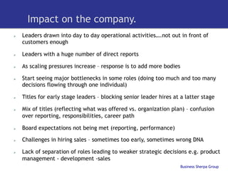 Impact on the company.
Ø    Leaders drawn into day to day operational activities….not out in front of
      customers enough

Ø    Leaders with a huge number of direct reports

Ø    As scaling pressures increase – response is to add more bodies

Ø    Start seeing major bottlenecks in some roles (doing too much and too many
      decisions flowing through one individual)

Ø    Titles for early stage leaders – blocking senior leader hires at a latter stage

Ø    Mix of titles (reflecting what was offered vs. organization plan) – confusion
      over reporting, responsibilities, career path

Ø    Board expectations not being met (reporting, performance)

Ø    Challenges in hiring sales – sometimes too early, sometimes wrong DNA

Ø    Lack of separation of roles leading to weaker strategic decisions e.g. product
      management - development -sales
                                                                       Business Sherpa Group
 