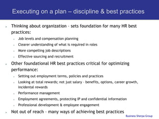 Executing on a plan – discipline & best practices

Ø    Thinking about organization – sets foundation for many HR best
      practices:
       Ø    Job levels and compensation planning
       Ø    Clearer understanding of what is required in roles
       Ø    More compelling job descriptions
       Ø    Effective sourcing and recruitment

Ø    Other foundational HR best practices critical for optimizing
      performance:
       Ø    Setting out employment terms, policies and practices
       Ø    Looking at total rewards; not just salary – benefits, options, career growth,
             incidental rewards
       Ø    Performance management
       Ø    Employment agreements, protecting IP and confidential information
       Ø    Professional development & employee engagement
Ø    Not out of reach – many ways of achieving best practices
                                                                                  Business Sherpa Group
 