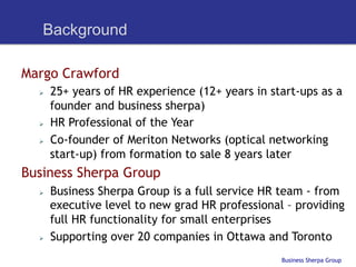 Background

Margo Crawford
  Ø    25+ years of HR experience (12+ years in start-ups as a
        founder and business sherpa)
  Ø    HR Professional of the Year
  Ø    Co-founder of Meriton Networks (optical networking
        start-up) from formation to sale 8 years later
Business Sherpa Group
  Ø    Business Sherpa Group is a full service HR team - from
        executive level to new grad HR professional – providing
        full HR functionality for small enterprises
  Ø    Supporting over 20 companies in Ottawa and Toronto
                                                   Business Sherpa Group
 