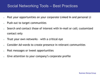 Social Networking Tools – Best Practices

Ø    Post your opportunities on your corporate Linked In and personal LI

Ø    Push out to target communities

Ø    Search and contact those of interest with In-mail or call; customized
      contact only

Ø    Trust your own networks – with a critical eye

Ø    Consider Ad-words to create presence in relevant communities

Ø    Post messages or tweet opportunities

Ø    Give attention to your company’s corporate profile




                                                               Business Sherpa Group
 