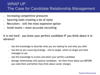 WRAP UP
      The Case for Candidate Relationship Management
Ø    Increasing competitive pressures
Ø    Sourcing tools creating a lot of noise
Ø    Recruiters – still the most expensive option
Ø    Small teams = more accurate recruiting

It is not hard – you know your perfect candidate IF you think about it in
advance!

       Ø    Use this knowledge to describe what you are looking for and what you offer
       Ø    Use this to set a sourcing strategy – who to target, where to target and what
             messages to use
       Ø    Use this knowledge to screen and select your perfect candidate
       Ø    Manage relationships with passive candidates – let them know about you BEFORE
             you need them and before they think about career changes



                                                                                 Business Sherpa Group
 