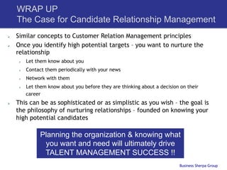 WRAP UP
      The Case for Candidate Relationship Management
Ø    Similar concepts to Customer Relation Management principles
Ø    Once you identify high potential targets – you want to nurture the
      relationship
       Ø    Let them know about you
       Ø    Contact them periodically with your news
       Ø    Network with them
       Ø    Let them know about you before they are thinking about a decision on their
             career
Ø    This can be as sophisticated or as simplistic as you wish – the goal is
      the philosophy of nurturing relationships – founded on knowing your
      high potential candidates

                   Planning the organization & knowing what
                    you want and need will ultimately drive
                    TALENT MANAGEMENT SUCCESS !!
                                                                               Business Sherpa Group
 