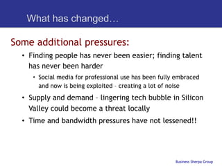 What has changed…

Some additional pressures:
  •  Finding people has never been easier; finding talent
     has never been harder
     •  Social media for professional use has been fully embraced
        and now is being exploited – creating a lot of noise
  •  Supply and demand – lingering tech bubble in Silicon
     Valley could become a threat locally
  •  Time and bandwidth pressures have not lessened!!




                                                        Business Sherpa Group
 