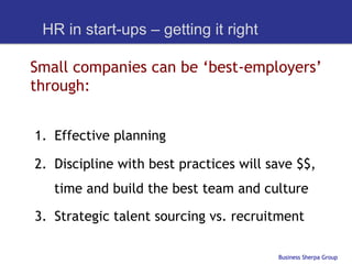 HR in start-ups – getting it right

Small companies can be ‘best-employers’
through:


1.  Effective planning

2.  Discipline with best practices will save $$,
   time and build the best team and culture

3.  Strategic talent sourcing vs. recruitment

                                         Business Sherpa Group
 
