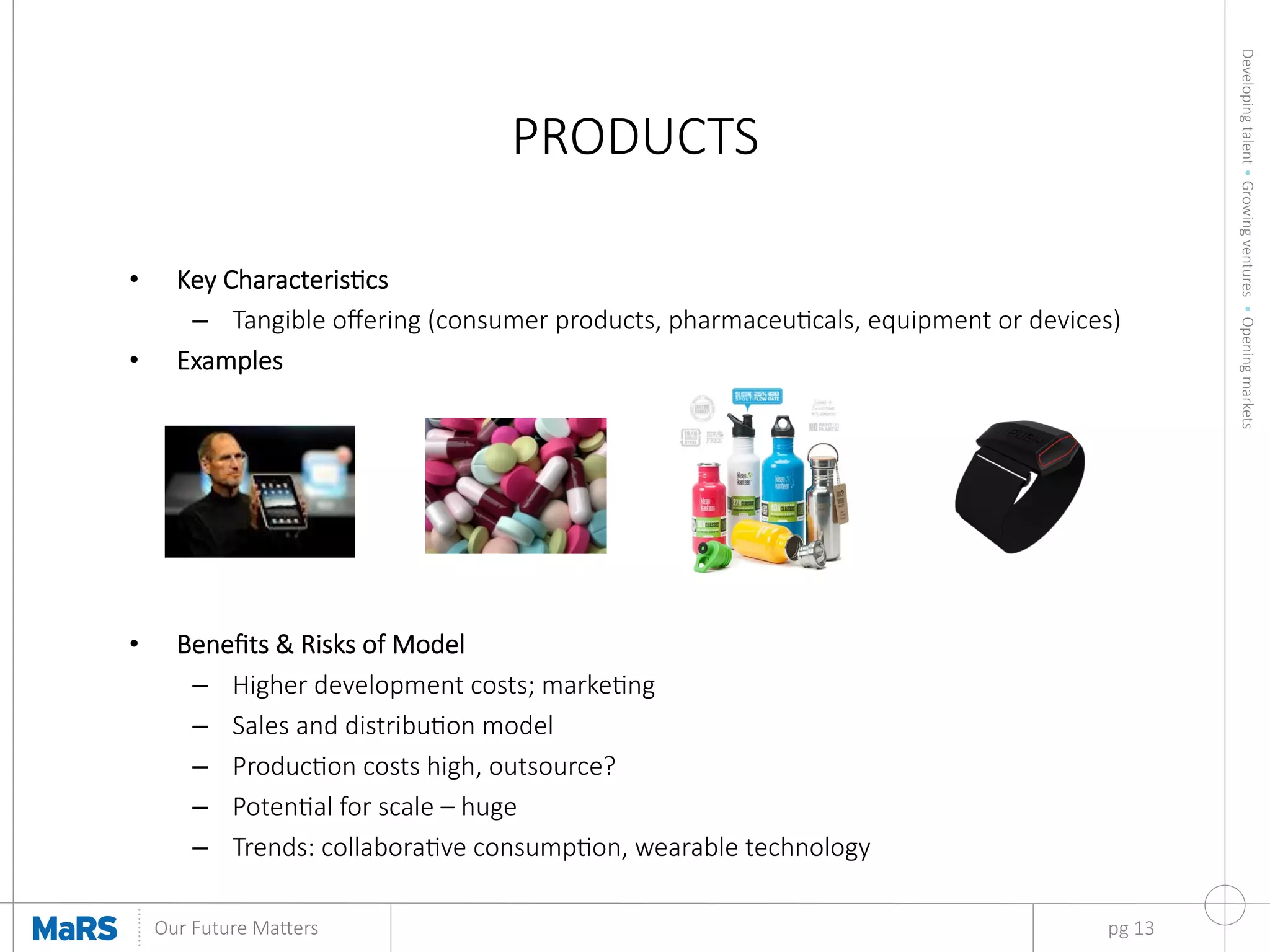 Developing  talent  •  Growing  ventures    •  Opening  markets
	
  
Our  Future  Ma9ers	
  
PRODUCTS
pg  13
•  Key  Characteriscs
–  Tangible  oﬀering  (consumer  products,  pharmaceucals,  equipment  or  devices)
•  Examples



•  Beneﬁts  &  Risks  of  Model
–  Higher  development  costs;  markeng
–  Sales  and  distribuon  model
–  Producon  costs  high,  outsource?
–  Potenal  for  scale  –  huge
–  Trends:  collaborave  consumpon,  wearable  technology
 