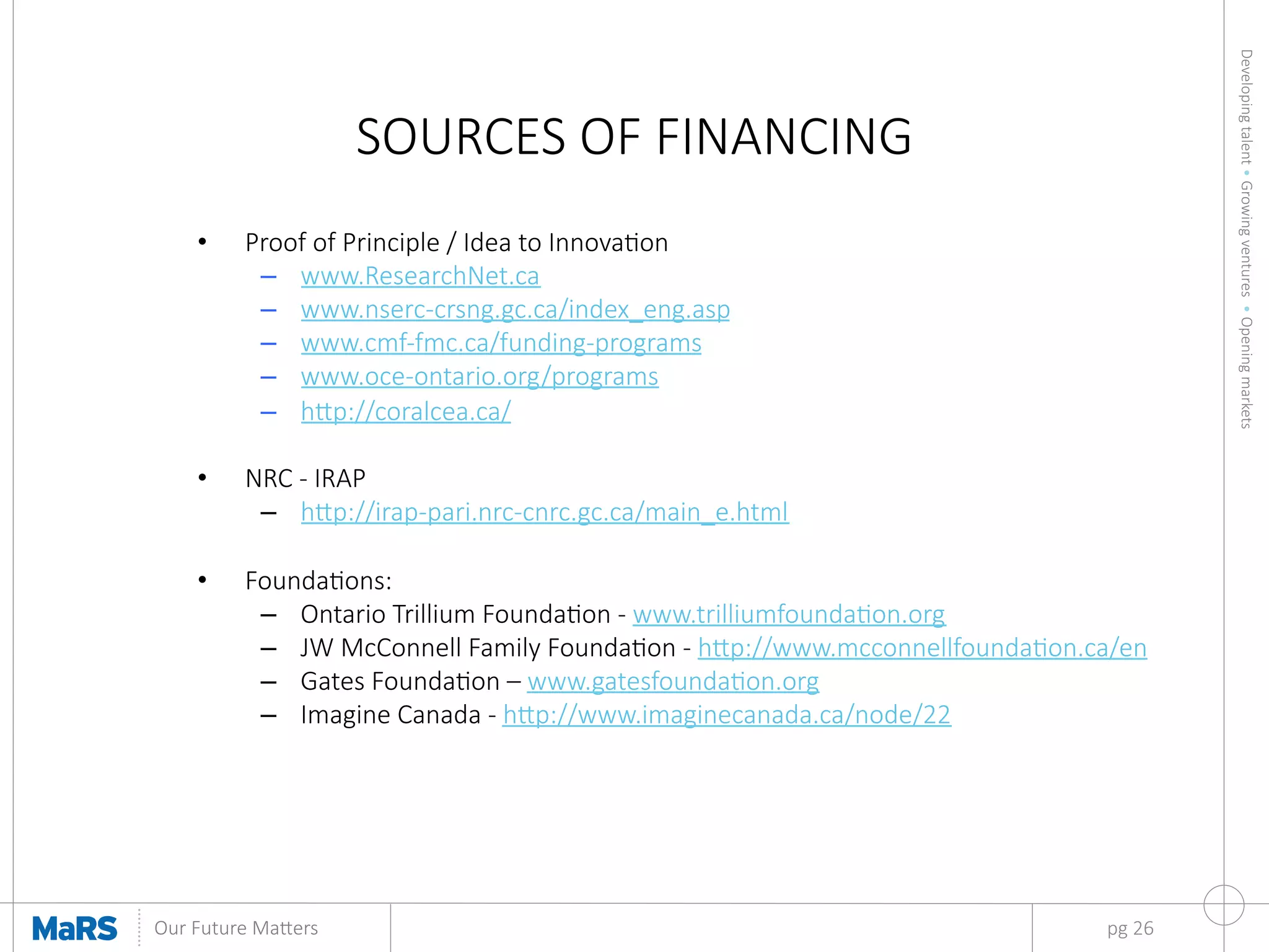 Developing  talent  •  Growing  ventures    •  Opening  markets
	
  
Our  Future  Ma9ers	
  
SOURCES  OF  FINANCING
•  Proof  of  Principle  /  Idea  to  Innovaon
–  www.ResearchNet.ca
–  www.nserc-­‐crsng.gc.ca/index_eng.asp    
–  www.cmf-­‐fmc.ca/funding-­‐programs
–  www.oce-­‐ontario.org/programs
–  h9p://coralcea.ca/

•  NRC  -­‐  IRAP
–  h9p://irap-­‐pari.nrc-­‐cnrc.gc.ca/main_e.html

•  Foundaons:
–  Ontario  Trillium  Foundaon  -­‐  www.trilliumfoundaon.org  
–  JW  McConnell  Family  Foundaon  -­‐  h9p://www.mcconnellfoundaon.ca/en
–  Gates  Foundaon  –  www.gatesfoundaon.org  
–  Imagine  Canada  -­‐  h9p://www.imaginecanada.ca/node/22

pg  26
 