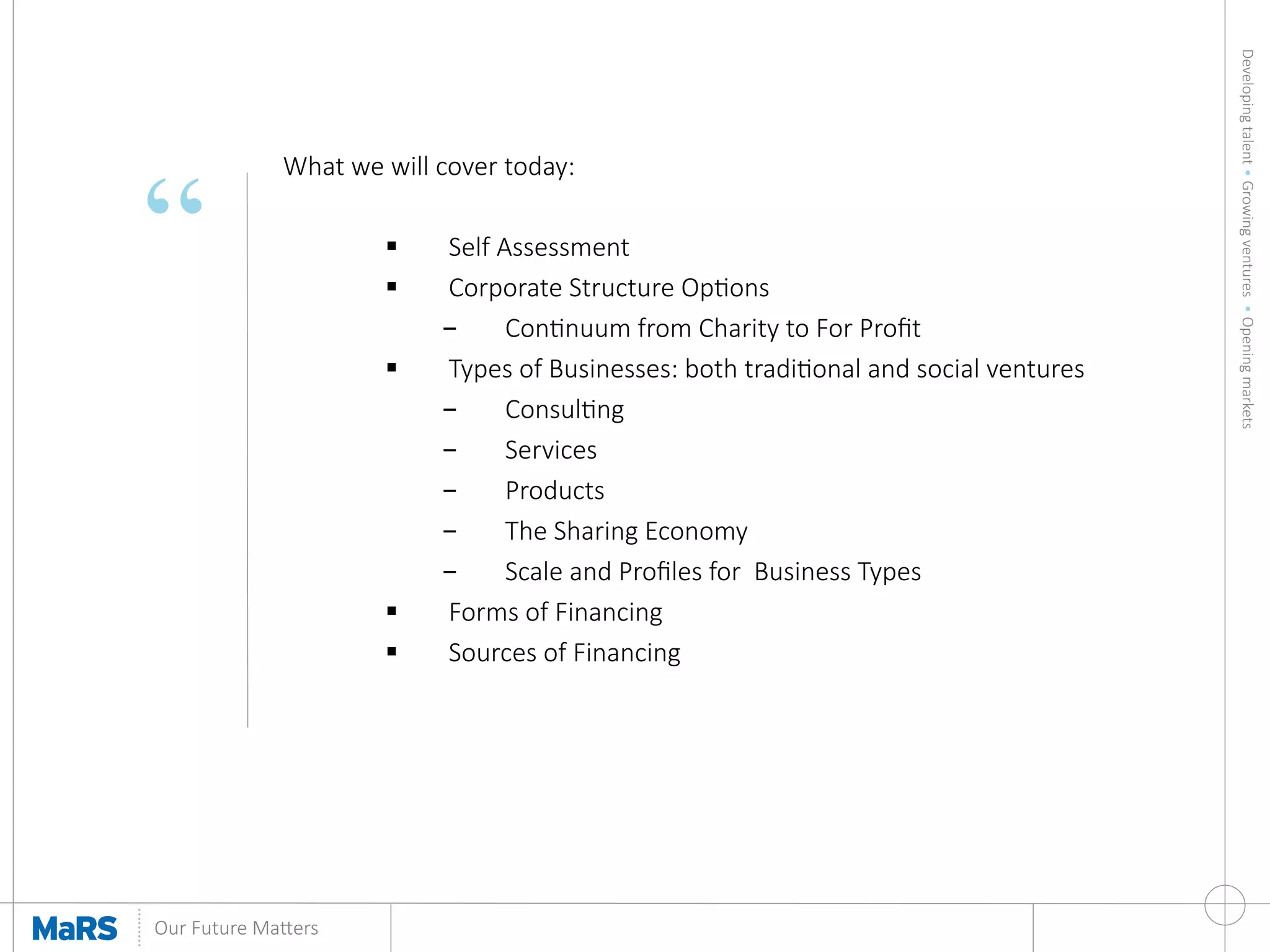 Developing  talent  •  Growing  ventures    •  Opening  markets
	
  
Our  Future  Ma9ers	
  
“
What  we  will  cover  today:

§  Self  Assessment
§  Corporate  Structure  Opons
-  Connuum  from  Charity  to  For  Proﬁt
§  Types  of  Businesses:  both  tradional  and  social  ventures
-  Consulng
-  Services
-  Products
-  The  Sharing  Economy
-  Scale  and  Proﬁles  for    Business  Types
§  Forms  of  Financing
§  Sources  of  Financing


 