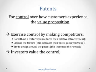 Patents	
  
For	
  control	
  over	
  how	
  customers	
  experience	
  
the	
  value	
  proposition.	
  
	
  
à Exercise	
  control	
  by	
  making	
  competitors:	
  
à Do	
  without	
  a	
  feature	
  (this	
  reduces	
  their	
  relative	
  attractiveness);	
  
à License	
  the	
  feature	
  (this	
  increases	
  their	
  costs;	
  gains	
  you	
  value);	
  
à Try	
  to	
  design	
  around	
  the	
  patent	
  (this	
  increases	
  their	
  costs);	
  
à	
  Investors	
  value	
  the	
  control;	
  
www.gilbertslaw.ca	
  
 