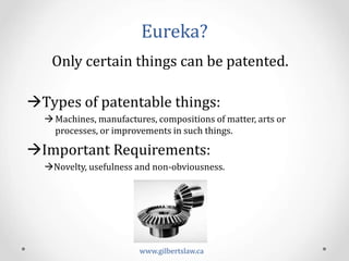 Eureka?	
  
www.gilbertslaw.ca	
  
Only	
  certain	
  things	
  can	
  be	
  patented.	
  
	
  
à Types	
  of	
  patentable	
  things:	
  
à Machines,	
  manufactures,	
  compositions	
  of	
  matter,	
  arts	
  or	
  
processes,	
  or	
  improvements	
  in	
  such	
  things.	
  
à Important	
  Requirements:	
  
àNovelty,	
  usefulness	
  and	
  non-­‐obviousness.	
  
	
  
	
  
 