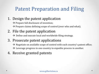 Patent	
  Preparation	
  and	
  Filing	
  
www.gilbertslaw.ca	
  
1.  Design	
  the	
  patent	
  application	
  
à	
  Prepare	
  full	
  disclosure	
  of	
  invention;	
  
à	
  Prepare	
  claims	
  deining	
  scope	
  of	
  control	
  (over	
  who	
  and	
  what).	
  
2.  File	
  the	
  patent	
  application	
  
à  Deine	
  and	
  execute	
  local	
  and	
  worldwide	
  iling	
  strategy.	
  
3.  Prosecute	
  patent	
  applications	
  
à  Negotiate	
  on	
  available	
  scope	
  of	
  control	
  with	
  each	
  country’s	
  patent	
  ofice;	
  
à  Leverage	
  progress	
  in	
  one	
  country	
  to	
  expedite	
  process	
  in	
  another.	
  
4.  Receive	
  granted	
  patents	
  
 