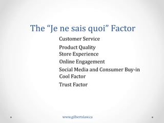 The	
  “Je	
  ne	
  sais	
  quoi”	
  Factor	
  	
  
Customer	
  Service	
  
Product	
  Quality	
  
Store	
  Experience	
  
Online	
  Engagement	
  	
  
Social	
  Media	
  and	
  Consumer	
  Buy-­‐in	
  
Cool	
  Factor	
  	
  
Trust	
  Factor	
  	
  
www.gilbertslaw.ca	
  
 