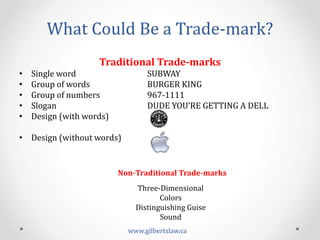 What	
  Could	
  Be	
  a	
  Trade-­‐mark?	
  
Traditional	
  Trade-­‐marks	
  
•  Single	
  word	
  	
  	
  	
   	
   	
  SUBWAY	
  	
  	
  	
  	
  	
  	
  	
  	
  
•  Group	
  of	
  words	
  	
  	
   	
   	
  BURGER	
  KING	
  	
  	
  	
  
•  Group	
  of	
  numbers	
  	
   	
   	
  967-­‐1111	
  
•  Slogan	
  	
  	
  	
  	
  	
  	
  	
  	
  	
  	
  	
  	
  	
  	
  	
  	
  	
  	
   	
   	
  DUDE	
  YOU’RE	
  GETTING	
  A	
  DELL	
  
•  Design	
  (with	
  words)	
  
•  Design	
  (without	
  words)	
  
Non-­‐Traditional	
  Trade-­‐marks	
  
Three-­‐Dimensional	
  
Colors	
  	
  
Distinguishing	
  Guise	
  
Sound	
  
www.gilbertslaw.ca	
  
 