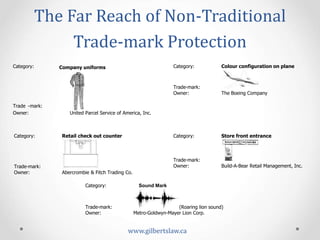 The	
  Far	
  Reach	
  of	
  Non-­‐Traditional	
  
Trade-­‐mark	
  Protection	
  
www.gilbertslaw.ca	
  
Category: Company uniforms
Trade -mark:
Owner: United Parcel Service of America, Inc.
Category: Colour configuration on plane
Trade-mark:
Owner: The Boeing Company
Category: Retail check out counter
Trade-mark:
Owner: Abercrombie & Fitch Trading Co.
Category: Store front entrance
Trade-mark:
Owner: Build-A-Bear Retail Management, Inc.
Category: Sound Mark
Trade-mark: (Roaring lion sound)
Owner: Metro-Goldwyn-Mayer Lion Corp.
 