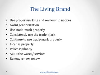The	
  Living	
  Brand	
  
•  Use	
  proper	
  marking	
  and	
  ownership	
  notices	
  
•  Avoid	
  genericization	
  
•  Use	
  trade-­‐mark	
  properly	
  
•  Consistently	
  use	
  the	
  trade-­‐mark	
  	
  
•  Continue	
  to	
  use	
  trade-­‐mark	
  properly	
  	
  
•  License	
  properly	
  
•  Police	
  vigilantly	
  	
  
•  Audit	
  the	
  wares/services	
  
•  Renew,	
  renew,	
  renew	
  
www.gilbertslaw.ca	
  
 