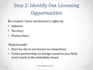 Step	
  2:	
  Identify	
  Out-­‐Licensing	
  
Opportunities	
  
Be	
  creative!	
  	
  Carve	
  out	
  licensee’s	
  rights	
  by:	
  
•  Industry	
  
•  Territory	
  
•  Product	
  lines	
  
	
  
Think	
  broadly!	
  	
  	
  
•  Don’t	
  be	
  shy	
  to	
  out-­‐license	
  to	
  competitors	
  
•  Create	
  partnerships	
  in	
  foreign	
  countries	
  you	
  likely	
  
won’t	
  reach	
  in	
  the	
  immediate	
  future	
  
www.gilbertslaw.ca	
  
 
